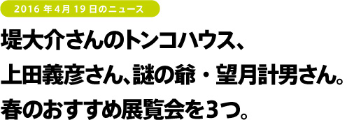 2016年4月19日のニュース　堤大介さんのトンコハウス、上田義彦さん、謎の爺・望月計男さん。春のおすすめ展覧会を３つ。