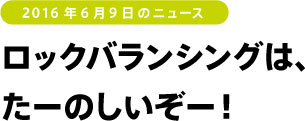 2016年6月9日のニュース　ロックバランシングはたーのしいぞー！