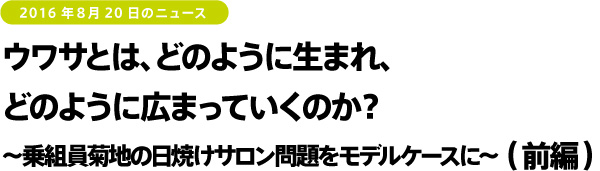 2016年8月20日のニュース　ウワサとは、どのように生まれ、どのように広まっていくのか？～乗組員菊地の日焼けサロン問題をモデルケースに～（後編）