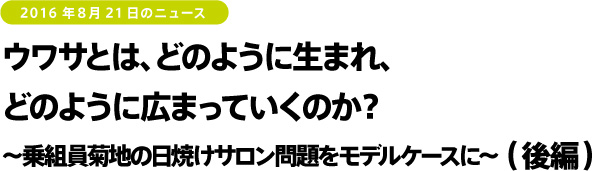 2016年8月21日のニュース　ウワサとは、どのように生まれ、どのように広まっていくのか？～乗組員菊地の日焼けサロン問題をモデルケースに～（後編）