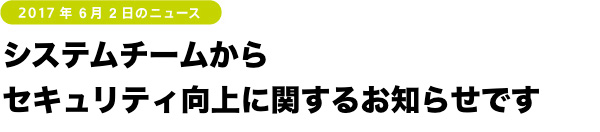 システムチームから
セキュリティ向上に関するお知らせです