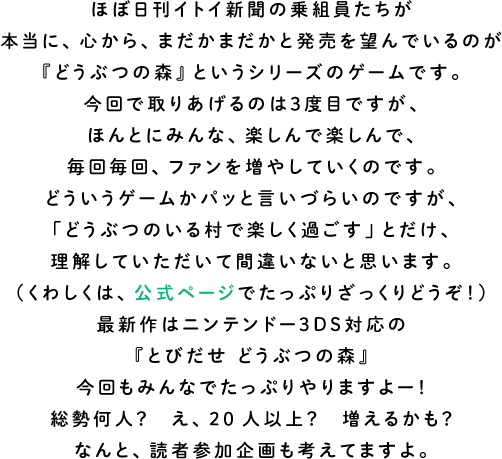 ほぼ日刊イトイ新聞の乗組員たちが本当に、心から、まだかまだかと発売を望んでいるのが『どうぶつの森』というシリーズのゲームです。今回で取りあげるのは３度目ですが、ほんとにみんな、楽しんで楽しんで、毎回毎回、ファンを増やしていくのです。どういうゲームがパッと言いづらいのですが、「どうぶつのいる村で楽しく過ごす」とだけ、理解していただいて間違いないと思います。（くわしくは、公式ページでたっぷりざっくりどうぞ！）最新作はニンテンドー３ＤＳ対応の『とびだせ どうぶつの森』今回もみんなでたっぷりやりますよー！総勢何人？　え、20人以上？　増えるかも？なんと、読者参加企画も考えてますよ。