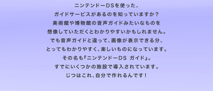 ニンテンドーDSを使った、ガイドサービスがあるのを知っていますか？ 美術館や博物館の音声ガイドみたいなものを想像していただくとわかりやすいかもしれません。でも音声ガイドと違って、画像が表示できる分、とってもわかりやすく、楽しいものになっています。その名も『ニンテンドーDSガイド』。すでにいくつかの施設で導入されています。じつはこれ、自分で作れるんです！
