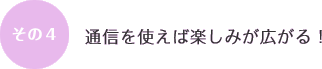 その４：通信を使えば楽しみが広がる！