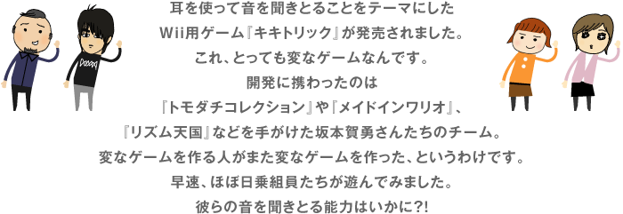 耳を使って音を聞きとることをテーマにした Wii用ゲーム『キキトリック』が発売されました。 これ、とっても変なゲームなんです。 開発に携わったのは 『トモダチコレクション』や『メイドインワリオ』、 『リズム天国』などを手がけた坂本賀勇さんたちのチーム。 変なゲームを作る人がまた変なゲームを作った、というわけです。 早速、ほぼ日乗組員たちが遊んでみました。 彼らの音を聞きとる能力はいかに？！