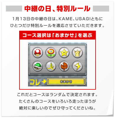 【中継の日、特別ルール】１月13日の中継の日は、KAME、USAGIともに ひとつだけ特別ルールを適応させていただきます。「コース選択は「おまかせ」を選ぶ」これだとコースはランダムで決定されます。 たくさんのコースをいろいろ走ったほうが 絶対に楽しいのでぜひ守ってくださいね。