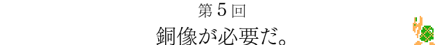 第５回　銅像が必要だ。