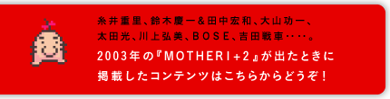  糸井重里、鈴木慶一＆田中宏和、大山功一、 太田光、川上弘美、ＢＯＳＥ、吉田戦車‥‥。  2003年の『MOTHER1+2』が出たときに 掲載したコンテンツはこちらからどうぞ！ 糸井重里、鈴木慶一＆田中宏和、大山功一、 太田光、川上弘美、ＢＯＳＥ、吉田戦車‥‥。  2003年の『MOTHER1+2』が出たときに 掲載したコンテンツはこちらからどうぞ！