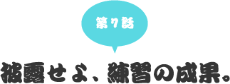 第七話　披露せよ、練習の成果。