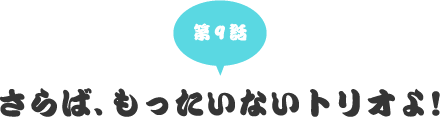 第九話　さらば、もったいないトリオよ！