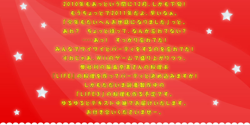 2010年もあっという間に12月、しかも下旬！　もうちょっとで2011年だよ、早いなぁ。「今年もたいへんお世話になりました」っと。あれ？　　ちょっと待って、なんか忘れてない？　‥‥あっ！　すっかり忘れてた！みんなでワイワイとパーティをするのを忘れてた！　それじゃあ、Wiiのゲームで盛り上がりつつ、弊社刊の飯島奈美さんの料理本『LIFE』の料理を作ってパーティと決め込みますか！　しかもただいま鋭意製作中の「LIFE３」の料理も作る予定です。ゆるゆるとテキスト中継でお届けいたします。お付き合いくださいませー。
