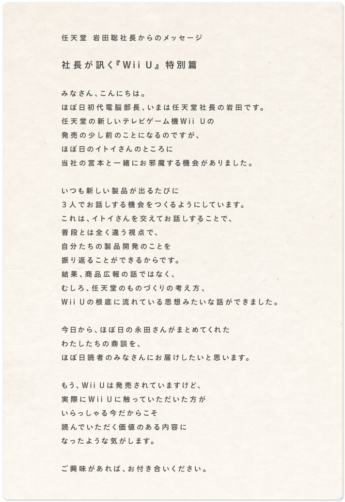 任天堂 岩田聡社長からのメッセージ    社長が訊く『Wii U』 特別篇  みなさん、こんにちは。 ほぼ日初代電脳部長、いまは任天堂社長の岩田です。 任天堂の新しいテレビゲーム機Wii Uの 発売の少し前のことになるのですが、 ほぼ日のイトイさんのところに 当社の宮本と一緒にお邪魔する機会がありました。  いつも新しい製品が出るたびに ３人でお話しする機会をつくるようにしています。 これは、イトイさんを交えてお話しすることで、 普段とは違う全く視点で、 自分たちの製品開発のことを 振り返ることができるからです。 結果、商品広報の話ではなく、 むしろ、任天堂のものづくりの考え方、 Wii Uの根底に流れている思想みたいな話ができました。  今日から、ほぼ日の永田さんがまとめてくれた わたしたちの鼎談を、 ほぼ日読者のみなさんにお届けしたいと思います。  もう、Wii Uは発売されていますけど、 実際にWii Uに触っていただいた方が いらっしゃる今だからこそ 読んでいただく価値のある内容に なったような気がします。  ご興味があれば、お付き合いください。