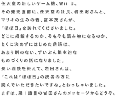 社長が訊くin樹の上の秘密基地 『Wii U』特別篇  ゲーム機の電源を 入れてもらうために。   岩田聡・宮本茂・糸井重里    任天堂の新しいゲーム機、Wii U。 その発売直前に、任天堂の社長、岩田聡さんと、 マリオの生みの親、宮本茂さんが、 「ほぼ日」を訪れてくださいました。 どこに掲載するのか、そもそも読み物になるのか、 とくに決めずにはじめた鼎談は、 あまり例のない、ずいぶん根本的な ものづくりの話になりました。 長い鼎談を終えて、岩田さんは、 「これは『ほぼ日』の読者の方に 読んでいただきたいですね」と おっしゃいました。 まずは、岩田さんのメッセージからどうぞ。