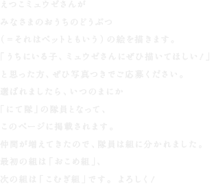 えつこミュウゼさんが
みなさまのおうちのどうぶつ
（＝それはペットともいう）の絵を描きます。
「うちにいる子、ミュウゼさんにぜひ描いてほしい！」
と思った方、ぜひ写真つきでご応募ください。
選ばれましたら、いつのまにか
「にて隊」の隊員となって、
このページに掲載されます。
仲間が増えてきたので、隊員は組に分かれました。
最初の組は「おこめ組」、
次の組は「こむぎ組」です。よろしく！