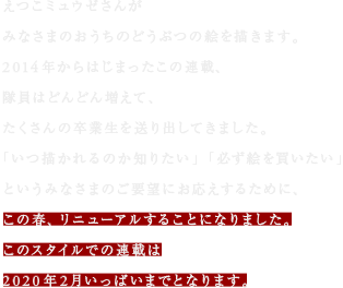 えつこミュウゼさんが
みなさまのおうちのどうぶつの絵を描きます。
2014年からはじまったこの連載、
隊員はどんどん増えて、
たくさんの卒業生を送り出してきました。
「いつ描かれるのか知りたい」「必ず絵を買いたい」
というみなさまのご要望にお応えするために、
この春、リニューアルすることになりました。
このスタイルでの連載は
2020年2月いっぱいまでとなります。