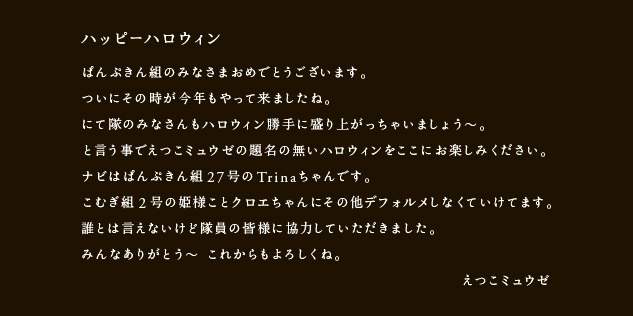 ハッピーハロウィン
ぱんぷきん隊のみなさまおめでとうございます。
ついにその時が今年もやって来ましたね。
にて隊のみなさんもハロウィン勝手に盛り上がっちゃいましょう〜。
と言う事でえつこミュウゼの題名の無いハロウィンをここにお楽しみください。
ナビはぱんぷきん組隊員27号のTrinaちゃんです。
こむぎ組隊員2号の姫様ことクロエちゃんにその他デフォルメしなくていけてます。
誰とは言えないけど隊員の皆様に協力していただきました。
みんなありがとう〜 これからもよろしくね。
　　　　　　　　　　　　　　　　　　　　　　　　　　　　えつこミュウゼ