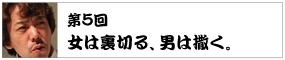 第5回　 女は裏切る、男は撒く。