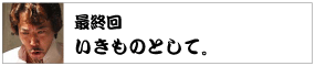 最終回　 いきものとして。