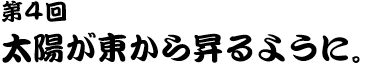 第４回 太陽が東から昇るように。