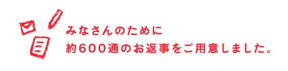 みなさんのために約600通のお返事をご用意しました。