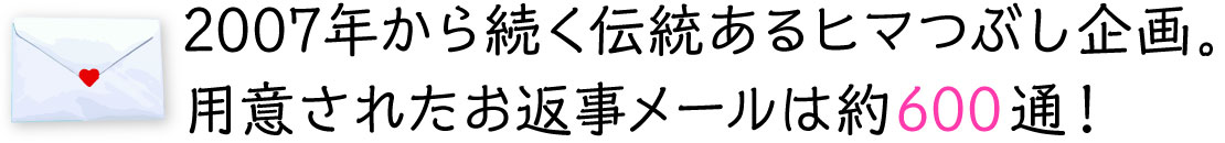 2007年から続く伝統あるヒマつぶし企画。
用意されたお返事メールは約600通！