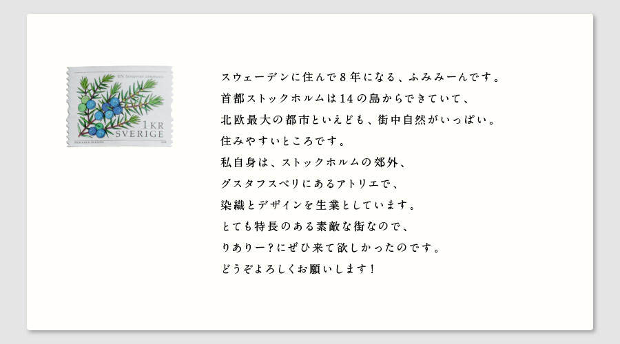 スウェーデンに住んで8年になる、ふみみーんです。
首都ストックホルムは14の島からできていて、
北欧最大の都市といえども、街中自然がいっぱい。
住みやすいところです。
私自身は、ストックホルムの郊外、
グスタフスベリにあるアトリエで、
染織とデザインを生業としています。
とても特長のある素敵な街なので、
りありー？にぜひ来て欲しかったのです。
どうぞよろしくお願いします！