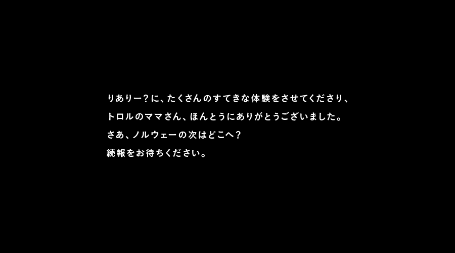 りありー？に、たくさんのすてきな体験をさせてくださり、
トロルのママさん、ほんとうにありがとうございました。
さあ、ノルウェーの次はどこへ？
続報をお待ちください。