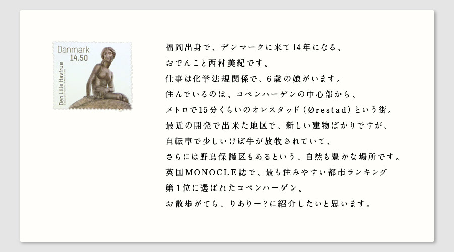 福岡出身で、デンマークに来て14年になる、
おでんこと西村美紀です。
仕事は化学法規関係で、６歳の娘がいます。
住んでいるのは、コペンハーゲンの中心部から、
メトロで15分くらいのオレスタッド（Ørestad）という街。
最近の開発で出来た地区で、新しい建物ばかりですが、
自転車で少しいけば牛が放牧されていて、
さらには野鳥保護区もあるという、自然も豊かな場所です。
英国MONOCLE誌で、最も住みやすい都市ランキング
第１位に選ばれたコペンハーゲン。
お散歩がてら、りありー？に紹介したいと思います。