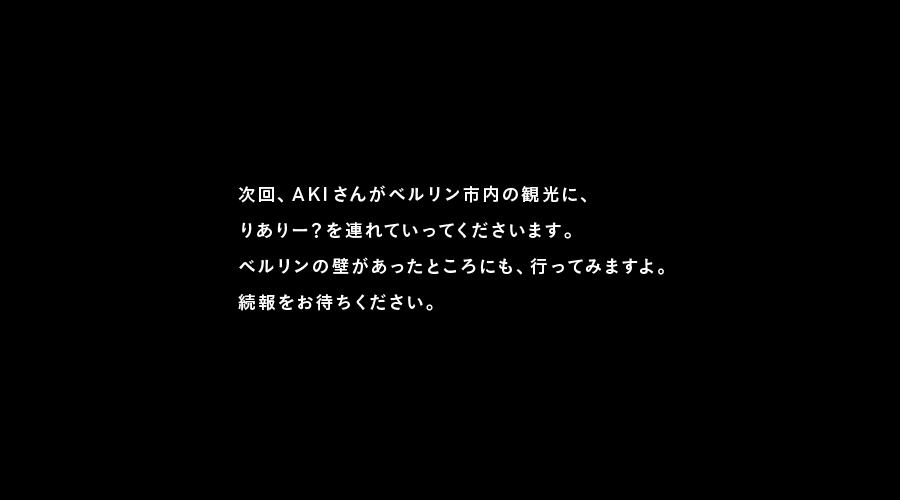 次回、AKIさんがベルリン市内の観光に、
りありー？を連れていってくださいます。
ベルリンの壁があったところにも、行ってみますよ。
続報をお待ちください。