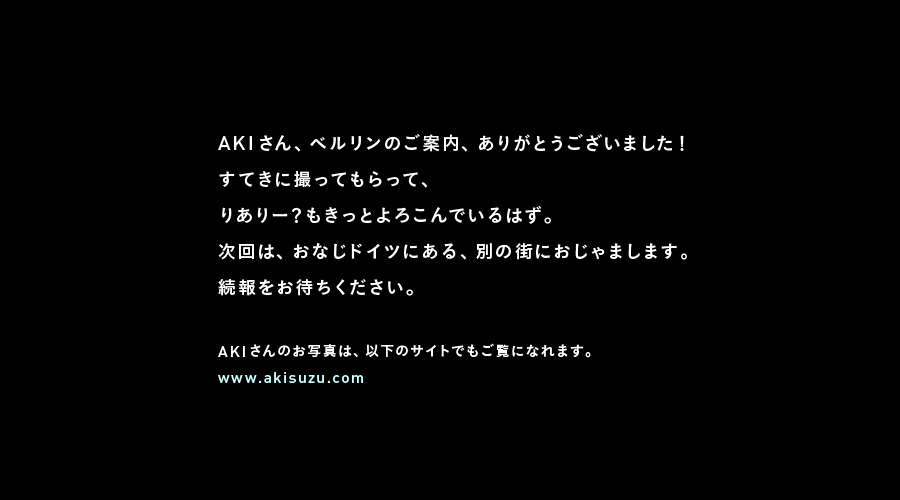 AKIさん、ベルリンのご案内、ありがとうございました！
すてきに撮ってもらって、
りありー？もきっとよろこんでいるはず。
次回は、おなじドイツにある、別の街におじゃまします。
続報をお待ちください。

AKIさんのお写真は、以下のサイトでもご覧になれます。
www.akisuzu.com