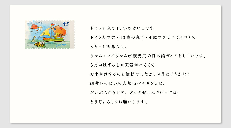 ドイツに来て15年のけいこです。
ドイツ人の夫・13歳の息子・4歳のチビコ（ネコ）の
3人＋１匹暮らし。
ウルム・ノイウルム市観光局の日本語ガイドをしています。
8月中はずっとお天気がわるくて
お出かけするのも億劫でしたが、9月はどうかな？
刺激いっぱいの大都市ベルリンとは、
だいぶちがうけど、どうぞ楽しんでいってね。
どうぞよろしくお願いします。