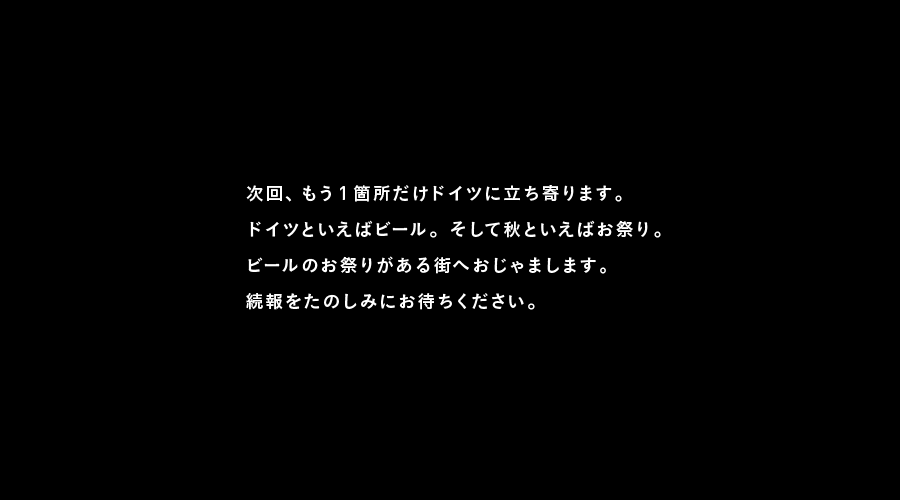 次回、もう１箇所だけドイツに立ち寄ります。
ドイツといえばビール。そして秋といえばお祭り。
ビールのお祭りがある街へおじゃまします。
続報をたのしみにお待ちください。