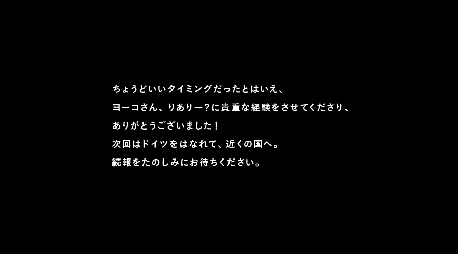 ちょうどいいタイミングだったとはいえ、
ヨーコさん、りありー？に貴重な経験をさせてくださり、
ありがとうございました！
次回はドイツをはなれて、近くの国へ。
続報をたのしみにお待ちください。