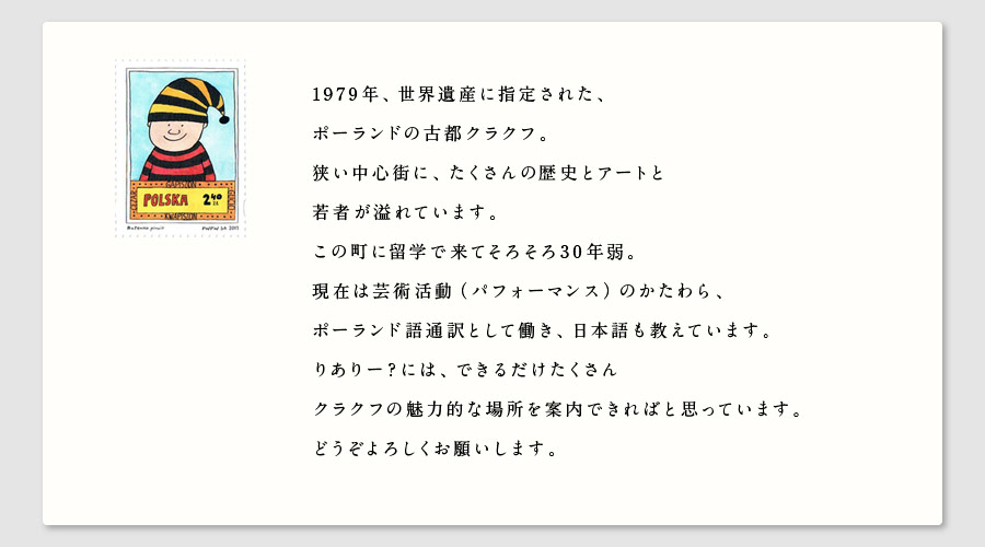 1979年、世界遺産に指定された、
ポーランドの古都クラクフ。
狭い中心街に、たくさんの歴史とアートと
若者が溢れています。
この町に留学で来てそろそろ30年弱。
現在は芸術活動（パフォーマンス）のかたわら、
ポーランド語通訳として働き、日本語も教えています。
りありー？には、できるだけたくさん
クラクフの魅力的な場所を案内できればと思っています。
どうぞよろしくお願いします。