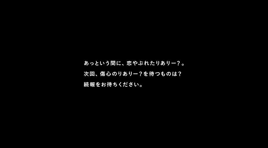 あっという間に、恋やぶれたりありー？。
次回、傷心のりありー？を待つものは？
続報をお待ちください。