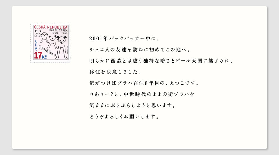 2001年バックパッカー中に、
チェコ人の友達を訪ねに初めてこの地へ。
明らかに西欧とは違う独特な暗さとビール天国に魅了され、
移住を決意しました。
気がつけばプラハ在住8年目の、えつこです。
りありー？と、中世時代のままの街プラハを
気ままにぶらぶらしようと思います。
どうぞよろしくお願いします。