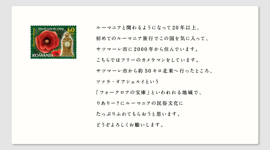 ルーマニアと関わるようになって20年以上、
初めてのルーマニア旅行でこの国を気に入って、
サツマーレ市に2000年から住んでいます。
こちらではフリーのカメラマンをしています。
サツマーレ市から約50キロ北東へ行ったところ、
ツァラ・オアシュルイという
「フォークロアの宝庫」といわれれる地域で、
りありー？にルーマニアの民俗文化に
たっぷりふれてもらおうと思います。
どうぞよろしくお願いします。