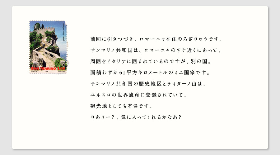 前回に引きつづき、ロマーニャ在住のろざりゅうです。
サンマリノ共和国は、ロマーニャのすぐ近くにあって、
周囲をイタリアに囲まれているのですが、別の国。
面積わずか61平方キロメートルのミニ国家です。
サンマリノ共和国の歴史地区とティターノ山は、
ユネスコの世界遺産に登録されていて、
観光地としても有名です。
りありー？、気に入ってくれるかなあ？