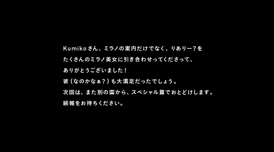 Kumikoさん、ミラノの案内だけでなく、りありー？を
たくさんのミラノ美女に引き合わせってくださって、
ありがとうございました！
彼（なのかなぁ？）も大満足だったでしょう。
次回は、また別の国から、スペシャル篇でおとどけします。
続報をお待ちください。