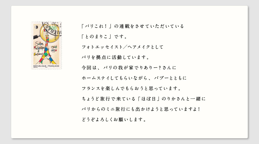 「パリこれ！」の連載をさせていただいている
「とのまりこ」です。
フォトエッセイスト／ヘアメイクとして
パリを拠点に活動しています。
今回は、パリの我が家でりありー？さんに
ホームステイしてもらいながら、バブーとともに
フランスを楽しんでもらおうと思っています。
ちょうど旅行で来ている「ほぼ日」のりかさんと一緒に
パリからのミニ旅行にも出かけようと思っていますよ！
どうぞよろしくお願いします。