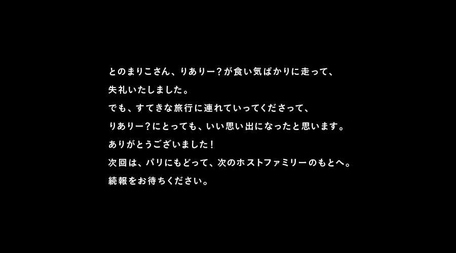 とのまりこさん、りありー？が食い気ばかりに走って、
失礼いたしました。
でも、すてきな旅行に連れていってくださって、
りありー？にとっても、いい思い出になったと思います。
ありがとうございました！
次回は、パリにもどって、次のホストファミリーのもとへ。
続報をお待ちください。