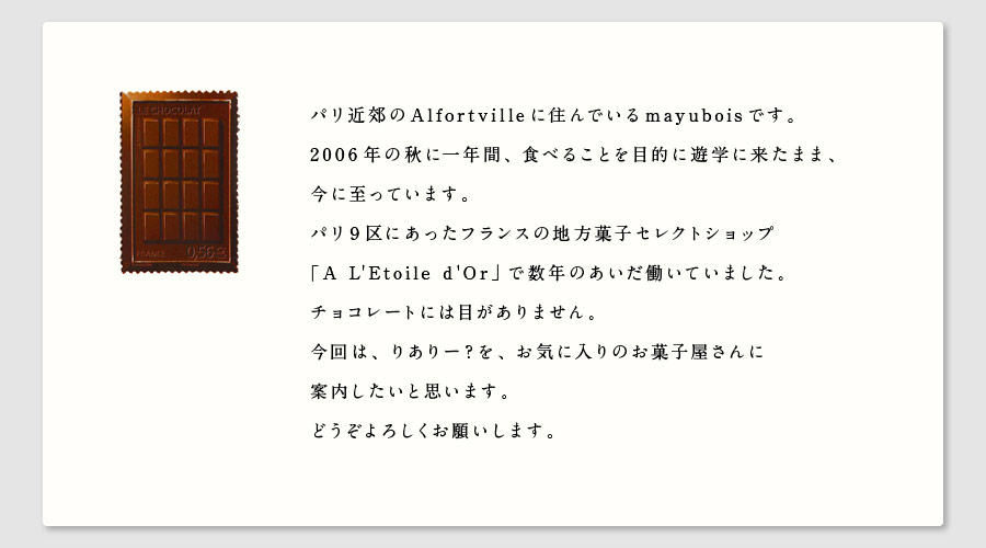 パリ近郊のAlfortvilleに住んでいるmayuboisです。
2006年の秋に一年間、食べることを目的に遊学に来たまま、
今に至っています。
パリ9区にあったフランスの地方菓子セレクトショップ
「A L'Etoile d'Or」で数年のあいだ働いていました。
チョコレートには目がありません。
今回は、りありー？を、お気に入りのお菓子屋さんに
案内したいと思います。
どうぞよろしくお願いします。
