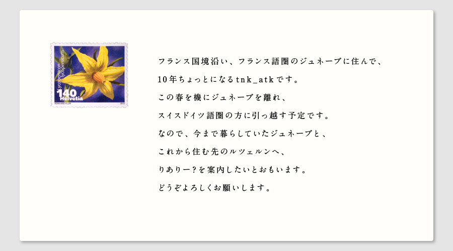 フランス国境沿い、フランス語圏のジュネーブに住んで、
10年ちょっとになるtnk_atkです。
この春を機にジュネーブを離れ、
スイスドイツ語圏の方に引っ越す予定です。
なので、今まで暮らしていたジュネーブと、
これから住む先のルツェルンへ、
りありー？を案内したいとおもいます。
どうぞよろしくお願いします。