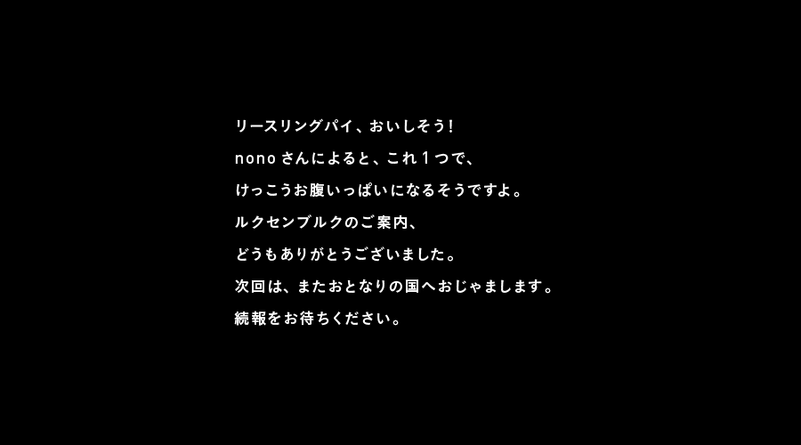 リースリングパイ、おいしそう！
nonoさんによると、これ１つで、
けっこうお腹いっぱいになるそうですよ。
ルクセンブルクのご案内、
どうもありがとうございました。
次回は、またおとなりの国へおじゃまします。
続報をお待ちください。