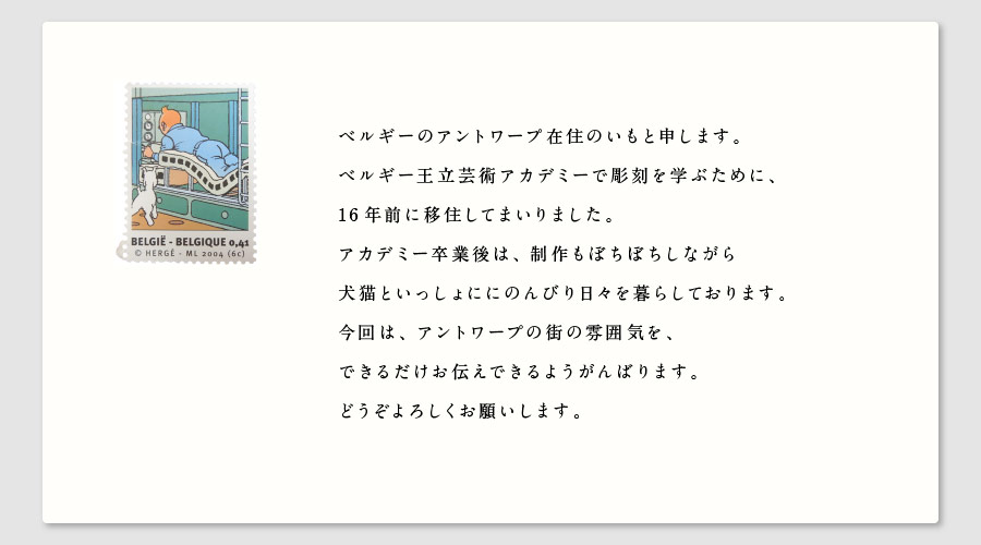 ベルギーのアントワープ在住のいもと申します。
ベルギー王立芸術アカデミーで彫刻を学ぶために、
16年前に移住してまいりました。
アカデミー卒業後は、制作もぼちぼちしながら
犬猫といっしょににのんびり日々を暮らしております。
今回は、アントワープの街の雰囲気を、
できるだけお伝えできるようがんばります。
どうぞよろしくお願いします。