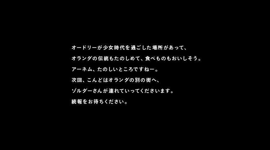 オードリーが少女時代を過ごした場所があって、
オランダの伝統もたのしめて、食べものもおいしそう。
アーネム、たのしいところですねー。
次回、こんどはオランダの別の街へ、
ゾルダーさんが連れていってくださいます。
続報をお待ちください。