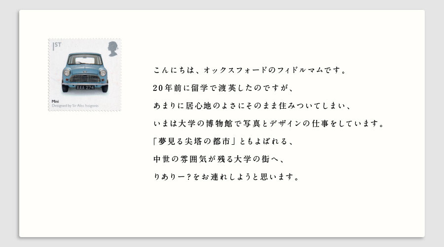 こんにちは、オックスフォードのフィドルマムです。20年前に留学で渡英したのですが、あまりに居心地のよさにそのまま住みついてしまい、いまは大学の博物館で写真とデザインの仕事をしています。「夢見る尖塔の都市」ともよばれる、中世の雰囲気が残る大学の街へ、りありー？をお連れしようと思います。