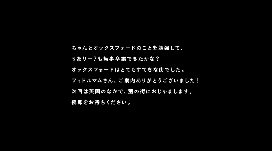 ちゃんとオックスフォードのことを勉強して、
りありー？も無事卒業できたかな？
オックスフォードはとてもすてきな街でした。
フィドルマムさん、ご案内ありがとうございました！
次回は英国のなかで、別の街におじゃまします。
続報をお待ちください。