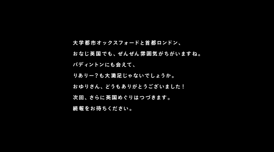 大学都市オックスフォードと首都ロンドン、
おなじ英国でも、ぜんぜん雰囲気がちがいますね。
パディントンにも会えて、
りありー？も大満足じゃないでしょうか。
おゆりさん、どうもありがとうございました！
次回、さらに英国めぐりはつづきます。
続報をお待ちください。