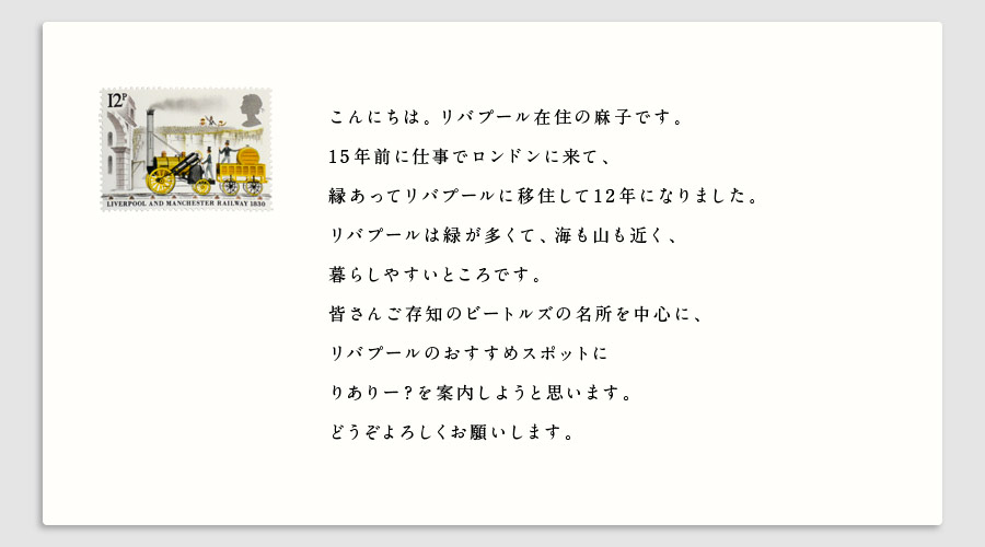 こんにちは。リバプール在住の麻子です。
15年前に仕事でロンドンに来て、
縁あってリバプールに移住して12年になりました。
リバプールは緑が多くて、海も山も近く、
暮らしやすいところです。
皆さんご存知のビートルズの名所を中心に、
リバプールのおすすめスポットに
りありー？を案内しようと思います。
どうぞよろしくお願いします。